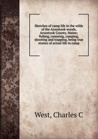 Charles C. West Sketches of camp life in the wilds of the Aroostook woods, Aroostook County, Maine; fishing, canoeing, camping, shooting and trapping, being true stories of actual life in camp