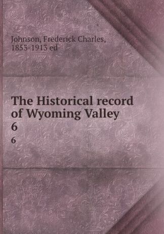 Frederick Charles Johnson The Historical record of Wyoming Valley. 6