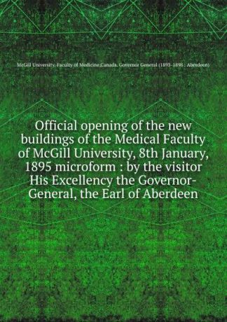 McGill University. Faculty of Medicine Official opening of the new buildings of the Medical Faculty of McGill University, 8th January, 1895 microform : by the visitor His Excellency the Governor-General, the Earl of Aberdeen