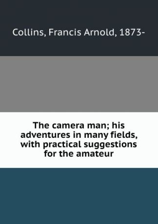 Francis Arnold Collins The camera man; his adventures in many fields, with practical suggestions for the amateur