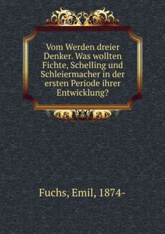 Emil Fuchs Vom Werden dreier Denker. Was wollten Fichte, Schelling und Schleiermacher in der ersten Periode ihrer Entwicklung.