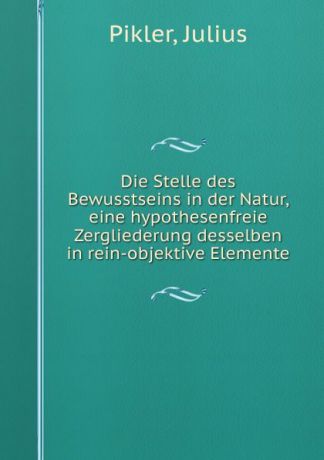 Julius Pikler Die Stelle des Bewusstseins in der Natur, eine hypothesenfreie Zergliederung desselben in rein-objektive Elemente