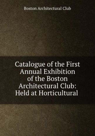 Catalogue of the First Annual Exhibition of the Boston Architectural Club: Held at Horticultural .