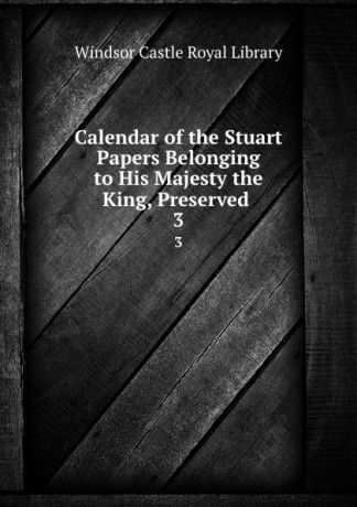 Windsor Castle Royal Library Calendar of the Stuart Papers Belonging to His Majesty the King, Preserved . 3