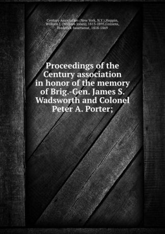 Proceedings of the Century association in honor of the memory of Brig.-Gen. James S. Wadsworth and Colonel Peter A. Porter;