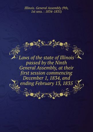 Illinois. General Assembly Laws of the state of Illinois passed by the Ninth General Assembly, at their first session commencing December 1, 1834, and ending February 13, 1835