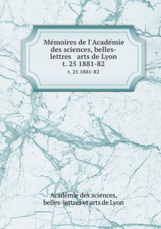 Memoires de l.Academie des sciences, belles-lettres . arts de Lyon. t. 25 1881-82