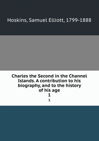 Samuel Elliott Hoskins Charles the Second in the Channel Islands. A contribution to his biography, and to the history of his age. 1