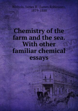 James Robinson Nichols Chemistry of the farm and the sea. With other familiar chemical essays