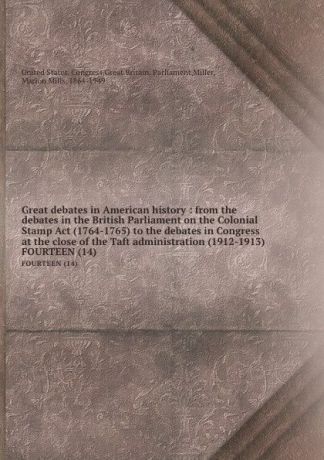 Great debates in American history : from the debates in the British Parliament on the Colonial Stamp Act (1764-1765) to the debates in Congress at the close of the Taft administration (1912-1913). FOURTEEN (14)