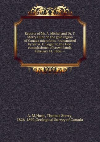 Thomas Sterry Hunt Reports of Mr. A. Michel and Dr. T. Sterry Hunt on the gold region of Canada microform : transmitted by Sir W. E. Logan to the Hon. commissioner of crown lands, February 14, 1866. --