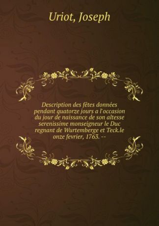Joseph Uriot Description des fetes donnees pendant quatorze jours a l.occasion du jour de naissance de son altesse serenissime monseigneur le Duc regnant de Wurtemberge et Teck.le onze fevrier, 1763. --