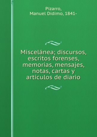 Manuel Didimo Pizarro Miscelanea; discursos, escritos forenses, memorias, mensajes, notas, cartas y articulos de diario