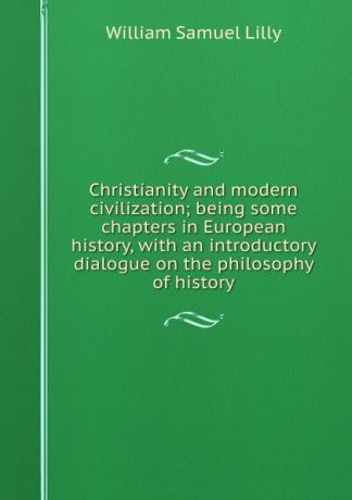 Lilly William Samuel Christianity and modern civilization; being some chapters in European history, with an introductory dialogue on the philosophy of history