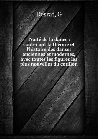 G. Desrat Traite de la dance : contenant la theorie et l.histoire des danses anciennes et modernes, avec toutes les figures les plus nouvelles du cotillon
