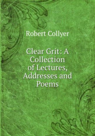 Robert Collyer Clear Grit: A Collection of Lectures, Addresses and Poems