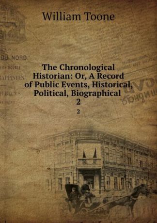 William Toone The Chronological Historian: Or, A Record of Public Events, Historical, Political, Biographical . 2