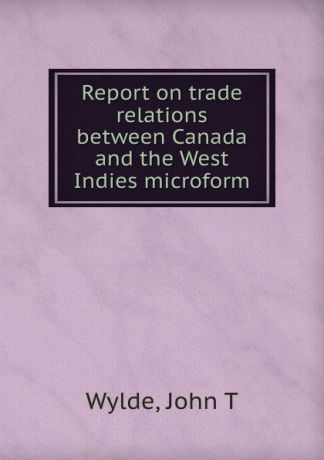 John T. Wylde Report on trade relations between Canada and the West Indies microform