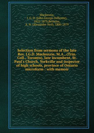 John George Delhoste Mackenzie Selection from sermons of the late Rev. J.G.D. Mackenzie, M.A., (Trin. Coll., Toronto), late incumbent, St. Paul.s Church, Yorkville and inspector of high schools, province of Ontario microform : with memoir