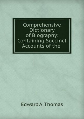 Edward A. Thomas Comprehensive Dictionary of Biography: Containing Succinct Accounts of the .