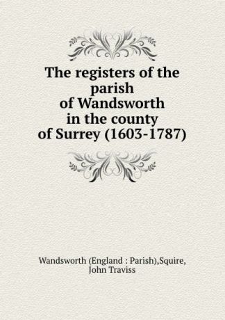 John Traviss Squire The registers of the parish of Wandsworth in the county of Surrey (1603-1787)
