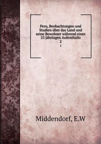 E.W. Middendorf Peru, Beobachtungen und Studien uber das Land und seine Bewohner wahrend eines 25 jahringen Aufenthalts. 2