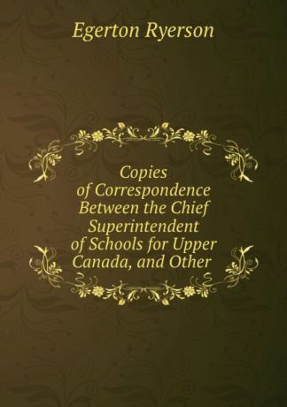Egerton Ryerson Copies of Correspondence Between the Chief Superintendent of Schools for Upper Canada, and Other .
