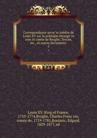 Louis XV Correspondance secrete inedite de Louis XV sur la politique etrangere avec le comte de Broglie, Tercier, etc., et autres documents . 2
