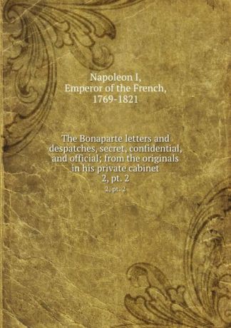 Napoleon I The Bonaparte letters and despatches, secret, confidential, and official; from the originals in his private cabinet. 2, pt. 2