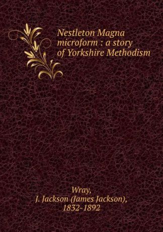 James Jackson Wray Nestleton Magna microform : a story of Yorkshire Methodism