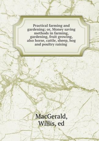 Willis MacGerald Practical farming and gardening; or, Money saving methods in farming, gardening, fruit growing, also horse, cattle, sheep, hog and poultry raising
