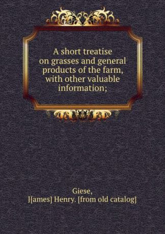 James Henry Giese A short treatise on grasses and general products of the farm, with other valuable information;