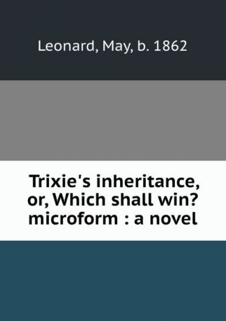 May Leonard Trixie.s inheritance, or, Which shall win. microform : a novel