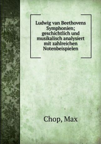 Max Chop Ludwig van Beethovens Symphonien; geschichtlich und musikalisch analysiert mit zahlreichen Notenbeispielen