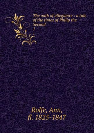Ann Rolfe The oath of allegiance : a tale of the times of Philip the Second. 1