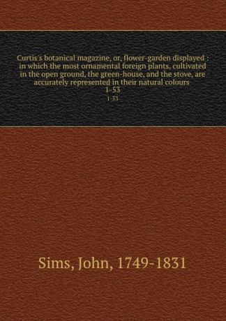 John Sims Curtis.s botanical magazine, or, flower-garden displayed : in which the most ornamental foreign plants, cultivated in the open ground, the green-house, and the stove, are accurately represented in their natural colours . 1-53