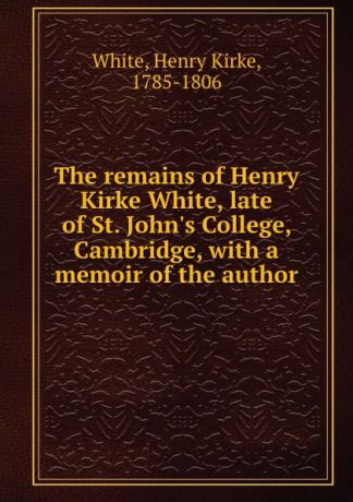 Henry Kirke White The remains of Henry Kirke White, late of St. John.s College, Cambridge, with a memoir of the author