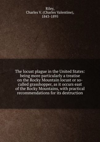 Charles Valentine Riley The locust plague in the United States: being more particularly a treatise on the Rocky Mountain locust or so-called grasshopper, as it occurs east of the Rocky Mountains, with practical recommendations for its destruction