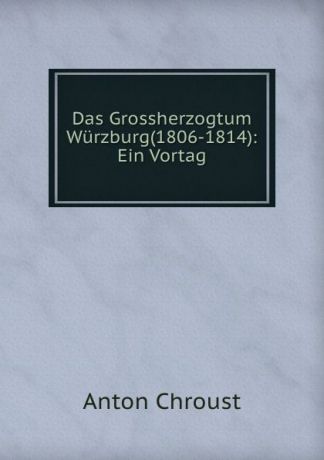 Anton Chroust Das Grossherzogtum Wurzburg(1806-1814): Ein Vortag