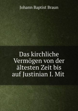 Johann Baptist Braun Das kirchliche Vermogen von der altesten Zeit bis auf Justinian I. Mit .
