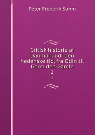 Peter Frederik Suhm Critisk historie af Danmark udi den hedenske tid, fra Odin til Gorm den Gamle. 1