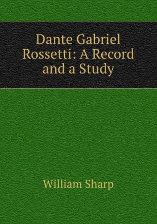 William Sharp Dante Gabriel Rossetti: A Record and a Study