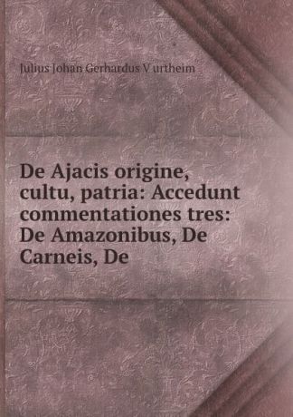 Julius Johan Gerhardus Vurtheim De Ajacis origine, cultu, patria: Accedunt commentationes tres: De Amazonibus, De Carneis, De .