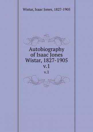 Isaac Jones Wistar Autobiography of Isaac Jones Wistar, 1827-1905. v.1