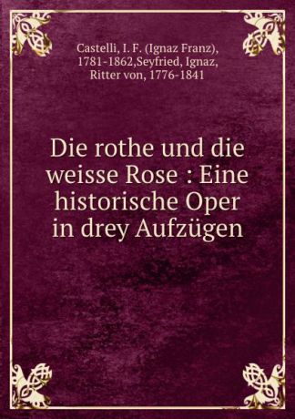 Ignaz Franz Castelli Die rothe und die weisse Rose : Eine historische Oper in drey Aufzugen
