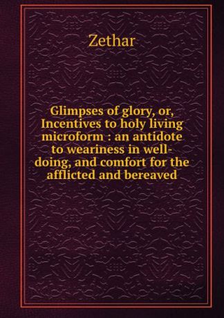Zethar Glimpses of glory, or, Incentives to holy living microform : an antidote to weariness in well-doing, and comfort for the afflicted and bereaved