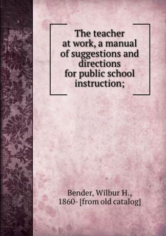 Wilbur H. Bender The teacher at work, a manual of suggestions and directions for public school instruction;