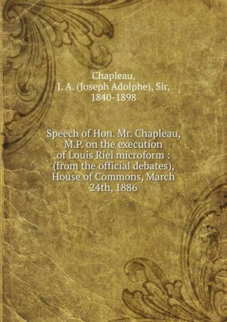 Joseph Adolphe Chapleau Speech of Hon. Mr. Chapleau, M.P. on the execution of Louis Riel microform : (from the official debates), House of Commons, March 24th, 1886