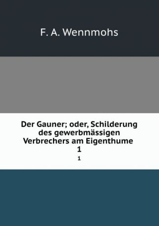F.A. Wennmohs Der Gauner; oder, Schilderung des gewerbmassigen Verbrechers am Eigenthume . 1