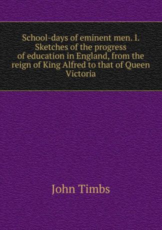 John Timbs School-days of eminent men. I. Sketches of the progress of education in England, from the reign of King Alfred to that of Queen Victoria